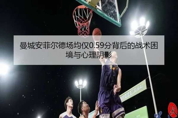 曼城安菲尔德场均仅0.59分背后的战术困境与心理阴影